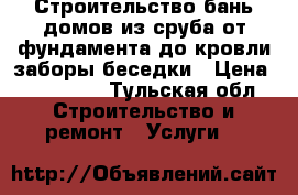 Строительство бань,домов из сруба,от фундамента до кровли,заборы,беседки › Цена ­ 100 000 - Тульская обл. Строительство и ремонт » Услуги   